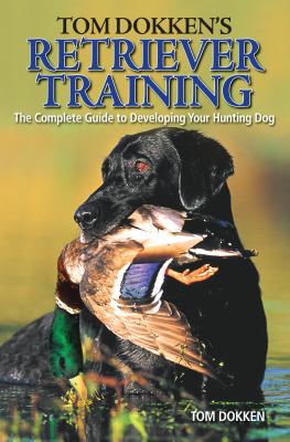 Tom Dokken's Retriever Training : The Complete Guide to Developing Your Hunting Dog